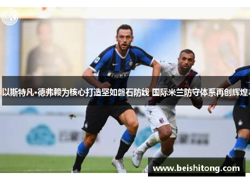 以斯特凡·德弗赖为核心打造坚如磐石防线 国际米兰防守体系再创辉煌